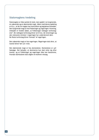 Statsmagtens tredeling
     Statsmagten er ikke samlet ét sted, men opdelt i en lovgivende,
     en udøvende og en dømmende magt. Idéen med denne opdeling
     er bl.a., at de tre magter kan kontrollere og begrænse hinanden.
     Den lovgivende magt er hos Folketinget og regeringen i forening.
     Arbejdet er fordelt sådan, at Folketinget vedtager lovforslag-
     ene*. De vedtagne lovforslag bliver så til lov, når dronningen og
     den relevante minister i regeringen har underskrevet dem.
     De fleste lovforslag bliver fremsat* af regeringen.

     Den udøvende magt er hos regeringen. Regeringen skal sikre, at
     lovene bliver ført ud i livet.

     Den dømmende magt er hos domstolene. Domstolene er uaf-
     hængige. Det betyder, at dommerne kun skal rette sig efter
     lovene, og at Folketinget og regeringen ikke kan bestemme,
     hvordan domstolene skal afgøre en konkret retssag.




56
 