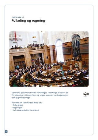 FAKTA-ARK 11

     Folketing og regering




     Danmarks parlament hedder Folketinget. Folketinget arbejder på
     Christiansborg i København og udgør sammen med regeringen
     den lovgivende magt.

     På dette ark kan du læse mere om:
     •	Folketinget
     •	regeringen
     •	det repræsentative demokrati.




58
 