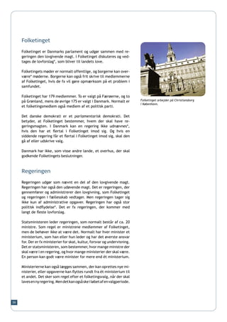 Folketinget

     Folketinget er Danmarks parlament og udgør sammen med re-
     geringen den lovgivende magt. I Folketinget diskuteres og ved-
     tages de lovforslag*, som bliver til landets love.

     Folketingets møder er normalt offentlige, og borgerne kan over-
     være* møderne. Borgerne kan også frit skrive til medlemmerne
     af Folketinget, hvis de fx vil gøre opmærksom på et problem i
     samfundet.

     Folketinget har 179 medlemmer. To er valgt på Færøerne, og to
     på Grønland, mens de øvrige 175 er valgt i Danmark. Normalt er          Folketinget arbejder på Christiansborg
                                                                             i København.
     et folketingsmedlem også medlem af et politisk parti.

     Det danske demokrati er et parlamentarisk demokrati. Det
     betyder, at Folketinget bestemmer, hvem der skal have re-
     geringsmagten. I Danmark kan en regering ikke udnævnes*,
     hvis den har et flertal i Folketinget imod sig. Og hvis en
     siddende regering får et flertal i Folketinget imod sig, skal den
     gå af eller udskrive valg.

     Danmark har ikke, som visse andre lande, et overhus, der skal
     godkende Folketingets beslutninger.



     Regeringen

     Regeringen udgør som nævnt en del af den lovgivende magt.
     Regeringen har også den udøvende magt. Det er regeringen, der
     gennemfører og administrerer den lovgivning, som Folketinget
     og regeringen i fællesskab vedtager. Men regeringen tager sig
     ikke kun af administrative opgaver. Regeringen har også stor
     politisk indflydelse*. Det er fx regeringen, der kommer med
     langt de fleste lovforslag.

     Statsministeren leder regeringen, som normalt består af ca. 20
     ministre. Som regel er ministrene medlemmer af Folketinget,
     men de behøver ikke at være det. Normalt har hver minister et
     ministerium, som han eller hun leder og har det øverste ansvar
     for. Der er fx ministerier for skat, kultur, forsvar og undervisning.
     Det er statsministeren, som bestemmer, hvor mange ministre der
     skal være i en regering, og hvor mange ministerier der skal være.
     En person kan godt være minister for mere end ét ministerium.

     Ministerierne kan også lægges sammen, der kan oprettes nye mi-
     nisterier, eller opgaverne kan flyttes rundt fra ét ministerium til
     et andet. Det sker som regel efter et folketingsvalg, når der skal
     laves en ny regering. Men det kan også ske i løbet af en valgperiode.




59
 