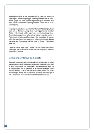 Regeringspartierne er de politiske partier, der har ministre i
     regeringen. Nogle gange ligger regeringsmagten hos ét parti.
     Andre gange har flere partier regeringsmagten sammen. Når
     flere partier sammen har regeringsmagten, kaldes det en koali-
     tionsregering.

     Hvis regeringspartierne sammen har flertal i Folketinget, taler
     man om en flertalsregering. Hvis regeringspartierne ikke har
     flertal i Folketinget, kaldes regeringen en mindretalsregering.
     En mindretalsregering er afhængig af støtte fra andre partier i
     Folketinget, hvis den skal få vedtaget sine lovforslag. De partier
     uden for regeringen, der støtter en mindretalsregering, kaldes
     støttepartier. En regering må ikke have et flertal i Folketinget
     imod sig.

     Langt de fleste regeringer i nyere tid har været mindretals-
     regeringer. Derfor er der tradition for samarbejde på tværs af
     partierne i Danmark.



     Det repræsentative demokrati
     Danmark er et repræsentativt demokrati. Det betyder, at folket
     vælger de politikere, de er mest enige med, til Folketinget. Det
     er altså politikerne, der som folkets repræsentanter tager sig
     af lovgivningen. Det er sjældent, at et lovforslag lægges ud til
     folkeafstemning. Faktisk har der kun været afholdt 12 folke-
     afstemninger, siden den nuværende grundlov blev vedtaget i
     1953. Halvdelen har handlet om Danmarks forhold til EU.




60
 