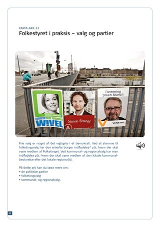 FAKTA-ARK 13

     Folkestyret i praksis – valg og partier




     Frie valg er noget af det vigtigste i et demokrati. Ved at stemme til
     folketingsvalg har den enkelte borger indflydelse* på, hvem der skal
     være medlem af Folketinget. Ved kommunal- og regionalvalg har man
     indflydelse på, hvem der skal være medlem af den lokale kommunal-
     bestyrelse eller det lokale regionsråd.

     På dette ark kan du læse mere om:
     •	de politiske partier
     •	folketingsvalg
     •	kommunal- og regionalvalg.




65
 