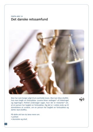 FAKTA-ARK 14

     Det danske retssamfund




     Man har som borger pligt til at overholde loven. Man kan blive straffet,
     hvis man begår en forbrydelse. Lovene bliver vedtaget* af Folketinget
     og regeringen. Politiet undersøger sager, hvor der er mistanke* om,
     at en person har begået en forbrydelse. Og det er i sidste ende op til
     domstolene at vurdere, om en person har begået en forbrydelse og
     derfor skal straffes.

     På dette ark kan du læse mere om:
     •	politiet
     •	domstole og straf.

70
 