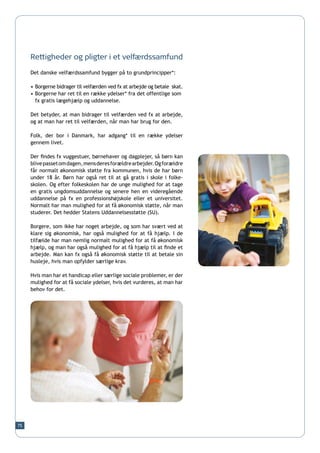 Rettigheder og pligter i et velfærdssamfund

     Det danske velfærdssamfund bygger på to grundprincipper*:

     •	Borgerne bidrager til velfærden ved fx at arbejde og betale  skat.
     •	Borgerne har ret til en række ydelser* fra det offentlige som 	
     	 fx gratis lægehjælp og uddannelse.

     Det betyder, at man bidrager til velfærden ved fx at arbejde,
     og at man har ret til velfærden, når man har brug for den.

     Folk, der bor i Danmark, har adgang* til en række ydelser
     gennem livet.

     Der findes fx vuggestuer, børnehaver og dagplejer, så børn kan
     blive passet om dagen, mens deres forældre arbejder. Og forældre
     får normalt økonomisk støtte fra kommunen, hvis de har børn
     under 18 år. Børn har også ret til at gå gratis i skole i folke-
     skolen. Og efter folkeskolen har de unge mulighed for at tage
     en gratis ungdomsuddannelse og senere hen en videregående
     uddannelse på fx en professionshøjskole eller et universitet.
     Normalt har man mulighed for at få økonomisk støtte, når man
     studerer. Det hedder Statens Uddannelsesstøtte (SU).

     Borgere, som ikke har noget arbejde, og som har svært ved at
     klare sig økonomisk, har også mulighed for at få hjælp. I de
     tilfælde har man nemlig normalt mulighed for at få økonomisk
     hjælp, og man har også mulighed for at få hjælp til at finde et
     arbejde. Man kan fx også få økonomisk støtte til at betale sin
     husleje, hvis man opfylder særlige krav.

     Hvis man har et handicap eller særlige sociale problemer, er der
     mulighed for at få sociale ydelser, hvis det vurderes, at man har
     behov for det.




75
 