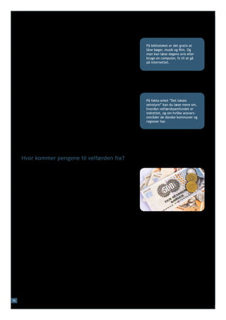 Og når man bliver ældre, har man normalt adgang til fx folke-
     pension. Man kan også få hjælp til at klare hverdagen i sit eget        På biblioteket er det gratis at
     hjem, fx hjælp til rengøring og tøjvask, hvis det vurderes, at          låne bøger, musik og film. Og
     man har behov for det.                                                  man kan læse dagens avis eller
                                                                             bruge en computer, fx til at gå
                                                                             på internettet.
     Og igennem hele livet har borgerne adgang til fx gratis læge-
     behandling og gratis behandling på hospitaler.

     Derudover tager samfundet sig af en række generelle opgaver
     som fx politi, retsvæsen, offentlig transport og veje.

     Det er dog ikke alle ydelser i velfærdssamfundet, som er gratis.
     Forældre, som får deres børn passet i fx vuggestue eller børne-         På fakta-arket ”Det lokale
     have, skal normalt selv betale en del af udgifterne. Man skal           selvstyre” kan du læse mere om,
     normalt også selv betale en del af udgifterne til fx at gå til          hvordan velfærdssamfundet er
     tandlægen.                                                              indrettet, og om hvilke ansvars-
                                                                             områder de danske kommuner og
                                                                             regioner har.
     Der findes også mange ydelser, som man kun kan modtage, hvis
     man lever op til særlige krav. Fx skal man normalt aktivt søge
     job, hvis man modtager økonomisk støtte, når man er arbejdsløs.
     Og for at modtage økonomisk støtte (SU), når man studerer,
     skal man være aktivt studerende og bestå sine eksaminer.



     Hvor kommer pengene til velfærden fra?

     Det er store udgifter forbundet med et velfærdssamfund som
     det danske, og der er derfor behov for mange indtægter til det
     offentlige, så der er penge til velfærden.

     Pengene til velfærden kommer bl.a. fra den skat, borgerne
     betaler af deres løn. Danmark er et af de lande i verden, hvor
     borgerne betaler mest i skat. Men skatten er ikke lige stor for alle.
     Princippet for skatten i Danmark er, at jo mere man får i løn, jo
     større andel* af éns løn betaler man i skat. Der er ingen sammen-
     hæng mellem, hvor meget man betaler i skat af sin løn, og hvor
     mange ydelser man har ret til.

     Man er også med til at betale for det offentlige velfærds-
     samfund på andre måder end ved at betale skat af sin løn. Man
     betaler fx moms på de fleste varer, som man køber, ligesom
     man betaler en afgift til det offentlige, når man fx køber en bil.
     Der er også særlige afgifter på fx alkohol og cigaretter.




76
 