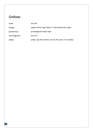 Ordliste
     andel             part/del.

     bidrage           hjælpe med til noget fælles, fx med arbejde eller penge.

     grundprincip      grundlæggende (basal) regel.

     have adgang til   kunne få.

     ydelse            penge, ting eller tjeneste, man får eller giver, fx som hjælp.




77
 