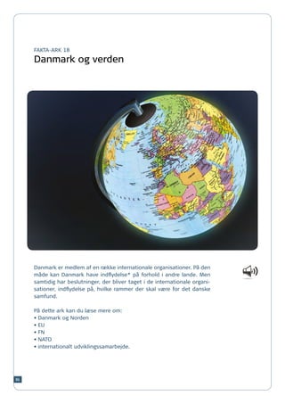 FAKTA-ARK 18

     Danmark og verden




     Danmark er medlem af en række internationale organisationer. På den
     måde kan Danmark have indflydelse* på forhold i andre lande. Men
     samtidig har beslutninger, der bliver taget i de internationale organi-
     sationer, indflydelse på, hvilke rammer der skal være for det danske
     samfund.

     På dette ark kan du læse mere om:
     •	Danmark og Norden
     •	EU
     •	FN
     •	NATO
     •	internationalt udviklingssamarbejde.




86
 
