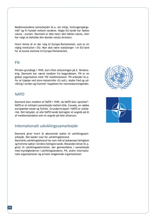 Medlemslandene samarbejder bl.a. om miljø, forbrugerspørgs-
     mål* og fri handel mellem landene. Nogle EU-lande har fælles
     valuta – euroen. Danmark er ikke med i den fælles valuta, men
     har valgt at beholde den danske valuta (kronen).

     Hvert femte år er der valg til Europa-Parlamentet, som er en
     vigtig institution i EU. Man skal være statsborger i et EU-land
     for at kunne stemme til Europa-Parlamentet.



     FN

     FN blev grundlagt i 1945, kort efter afslutningen på 2. Verdens-
     krig. Danmark har været medlem fra begyndelsen. FN er en
     global organisation med 192 medlemsstater. FN arbejder bl.a.
     for at hjælpe ved store katastrofer (fx sult), skabe fred og ud-
     vikling i verden og fremme* respekten for menneskerettigheder.



     NATO

     Danmark blev medlem af NATO i 1949, da NATO blev oprettet*.
     NATO er et militært samarbejde mellem USA, Canada, en række
     europæiske lande og Tyrkiet. Grundprincippet i NATO er solida-
     risk. Det betyder, at alle NATO-lande betragter et angreb på ét
     af medlemslandene som et angreb på hele alliancen.



     Internationalt udviklingssamarbejde

     Danmark giver hvert år økonomisk støtte til udviklingssam-
     arbejde. Det kalder man for udviklingsbistand.
     Danmarks udviklingsbistand har som mål at bekæmpe fattigdom
     og fremme vækst i verdens fattigste lande. Bistanden bliver bl.a.
     givet til udviklingsaktiviteter, der gennemføres i samarbejde
     med myndighederne i udviklingslandene, FN, andre internatio-
     nale organisationer og private velgørende organisationer.




88
 