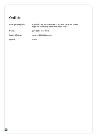 Ordliste
     forbrugerspørgsmål   spørgsmål, der har at gøre med fx de regler, der er for indkøb,
                          fx garanti på varer og ret til at returnere varer.

     fremme               gøre bedre eller større.

     have indflydelse     være med til at bestemme.

     oprette              starte.




89
 