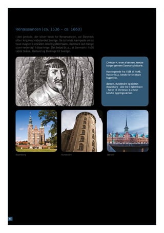 Renæssancen (ca. 1536 – ca. 1660)
     I den periode, der bliver kaldt for Renæssancen, var Danmark
     ofte i krig med nabolandet Sverige. De to lande kæmpede om at
     have magten i området omkring Østersøen. Danmark led mange
     store nederlag* i disse krige. Det betød bl.a., at Danmark i 1658
     tabte Skåne, Halland og Blekinge til Sverige.



                                                                         Christian 4. er en af de mest kendte
                                                                         konger gennem Danmarks historie.

                                                                         Han regerede fra 1588 til 1648.
                                                                         Han er bl.a. kendt for sin store
                                                                         byggelyst.

                                                                         Børsen, Rundetårn og slottet
                                                                         Rosenborg – alle tre i København
                                                                         – hører til Christian 4.s mest
                                                                         kendte bygningsværker.




     Rosenborg                             Rundetårn                     Børsen




93
 