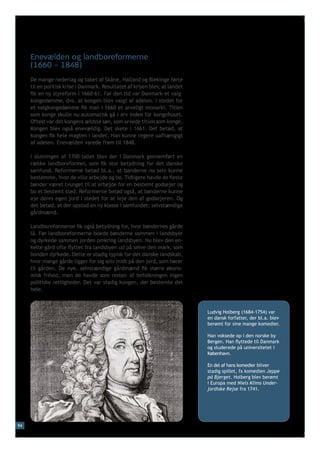 Enevælden og landboreformerne
     (1660 – 1848)
     De mange nederlag og tabet af Skåne, Halland og Blekinge førte
     til en politisk krise i Danmark. Resultatet af krisen blev, at landet
     fik en ny styreform i 1660-61. Før den tid var Danmark et valg-
     kongedømme, dvs. at kongen blev valgt af adelen. I stedet for
     et valgkongedømme fik man i 1660 et arveligt monarki. Titlen
     som konge skulle nu automatisk gå i arv inden for kongehuset.
     Oftest var det kongens ældste søn, som arvede titlen som konge.
     Kongen blev også enevældig. Det skete i 1661. Det betød, at
     kongen fik hele magten i landet. Han kunne regere uafhængigt
     af adelen. Enevælden varede frem til 1848.

     I slutningen af 1700-tallet blev der i Danmark gennemført en
     række landboreformer, som fik stor betydning for det danske
     samfund. Reformerne betød bl.a., at bønderne nu selv kunne
     bestemme, hvor de ville arbejde og bo. Tidligere havde de fleste
     bønder været tvunget til at arbejde for en bestemt godsejer og
     bo et bestemt sted. Reformerne betød også, at bønderne kunne
     eje deres egen jord i stedet for at leje den af godsejeren. Og
     det betød, at der opstod en ny klasse i samfundet: selvstændige
     gårdmænd.

     Landboreformerne fik også betydning for, hvor bøndernes gårde
     lå. Før landboreformerne boede bønderne sammen i landsbyer
     og dyrkede sammen jorden omkring landsbyen. Nu blev den en-
     kelte gård ofte flyttet fra landsbyen ud på selve den mark, som
     bonden dyrkede. Dette er stadig typisk for det danske landskab,
     hvor mange gårde ligger for sig selv midt på den jord, som hører
     til gården. De nye, selvstændige gårdmænd fik større økono-
     misk frihed, men de havde som resten af befolkningen ingen
     politiske rettigheder. Det var stadig kongen, der bestemte det
     hele.



                                                                             Ludvig Holberg (1684-1754) var
                                                                             en dansk forfatter, der bl.a. blev
                                                                             berømt for sine mange komedier.

                                                                             Han voksede op i den norske by
                                                                             Bergen. Han flyttede til Danmark
                                                                             og studerede på universitetet i
                                                                             København.

                                                                             En del af hans komedier bliver
                                                                             stadig spillet, fx komedien Jeppe
                                                                             på Bjerget. Holberg blev berømt
                                                                             i Europa med Niels Klims Under-
                                                                             jordiske Rejse fra 1741.




94
 