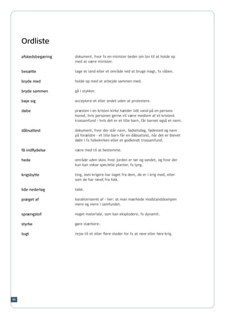 Ordliste
     afskedsbegæring   dokument, hvor fx en minister beder om lov til at holde op
                       med at være minister.

     besætte           tage et land eller et område ved at bruge magt, fx våben.

     bryde med         holde op med at arbejde sammen med.

     bryde sammen      gå i stykker.

     bøje sig          acceptere et eller andet uden at protestere.

     døbe              præsten i en kristen kirke hælder lidt vand på en persons
                       hoved, hvis personen gerne vil være medlem af et kristent
                       trossamfund - hvis det er et lille barn, får barnet også et navn.

     dåbsattest        dokument, hvor der står navn, fødselsdag, fødested og navn
                       på forældre – et lille barn får en dåbsattest, når det er blevet
                       døbt i fx folkekirken eller et godkendt trossamfund.

     få indflydelse    være med til at bestemme.

     hede              område uden skov, hvor jorden er tør og sandet, og hvor der
                       kun kan vokse specielle planter, fx lyng.

     krigsbytte        ting, som krigere har taget fra dem, de er i krig med, eller
                       som de har røvet fra folk.

     lide nederlag     tabe.

     præget af         karakteriseret af - her: at man mærkede modstandskampen
                       mere og mere i samfundet.

     sprængstof        noget materiale, som kan eksplodere, fx dynamit.

     styrke            gøre stærkere.

     togt              rejse til et eller flere steder for fx at røve eller føre krig.




99
 