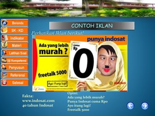 CONTOH IKLAN
Perhatikan Iklan berikut!
Fakta:
www.indosat.com
40 tahun Indosat
Opini:
Ada yang lebih murah?
Punya Indosat cuma Rp0
Ayo itung lagi!
Freetalk 5000
 