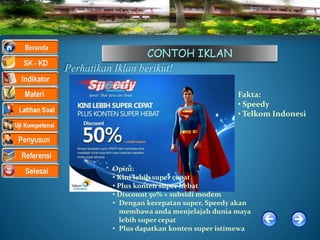 CONTOH IKLAN
Perhatikan Iklan berikut!
Opini:
• Kini lebih super cepat
• Plus konten super hebat
• Discount 50% + subsidi modem
• Dengan kecepatan super, Speedy akan
membawa anda menjelajah dunia maya
lebih super cepat
• Plus dapatkan konten super istimewa
Fakta:
• Speedy
• Telkom Indonesi
 