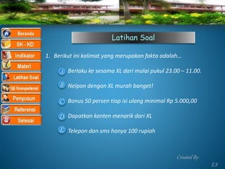 Latihan Soal
1. Berikut ini kalimat yang merupakan fakta adalah…
Berlaku ke sesama XL dari mulai pukul 23.00 – 11.00.
Nelpon dengan XL murah banget!
Bonus 50 persen tiap isi ulang minimal Rp 5.000,00
Dapatkan konten menarik dari XL
Telepon dan sms hanya 100 rupiah
A
B
C
D
E
Created By:
E.S
 