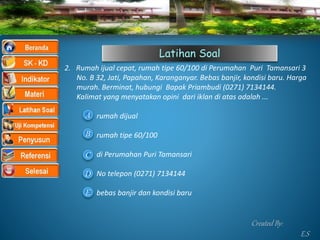 Latihan Soal
2. Rumah ijual cepat, rumah tipe 60/100 di Perumahan Puri Tamansari 3
No. B 32, Jati, Papahan, Karanganyar. Bebas banjir, kondisi baru. Harga
murah. Berminat, hubungi Bapak Priambudi (0271) 7134144.
Kalimat yang menyatakan opini dari iklan di atas adalah ...
rumah dijual
rumah tipe 60/100
di Perumahan Puri Tamansari
No telepon (0271) 7134144
bebas banjir dan kondisi baruE
A
B
C
D
Created By:
E.S
 