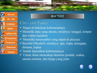MATERI
Ciri - ciri Fakta
 Dapat di buktikan kebenarannya
Memiliki data yang akurat, misalnya: tanggal, tempat
dan waktu kejadian
 Memiliki narasumber yang dapat di percaya
Bersifat Obyektif, misalnya: apa, siapa, mengapa,
dimana, kapan
 Sudah dipastikan kebenarannya
 Untuk iklan mencakup identitas produk, waktu,
satuan nomina, dan harga yang jelas
 
