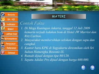 MATERI
Contoh Fakta
1. Di Mega Kuningan Jakarta, tanggal 12 Juli 2009
kemarin terjadi ledakan bom di Hotel JW Marriot dan
Ritz Carlton.
2. Masyarakat membersihkan selokan dengan sapu dan
cangkul.
3. Kantor baru KPK di Yogyakarta diresmikan oleh Sri
Sultan Hamengku Bowono IX.
4. Rumah dijual dengan tipe 80/120.
5. Sepatu Adidas Pro dijual dengan harga 600.000.
 