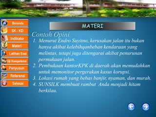 MATERI
Contoh Opini
1. Menurut Endro Suyitno, kerusakan jalan itu bukan
hanya akibat kelebihqanbeban kendaraan yang
melintas, tetapi juga ditengarai akibat penurunan
permukaan jalan.
2. Pembukaan kantorKPK di daerah akan memudahkan
untuk memonitor pergerakan kasus korupsi.
3. Lokasi rumah yang bebas banjir, nyaman, dan murah.
4. SUNSILK membuat rambut Anda menjadi hitam
berkilau.
 
