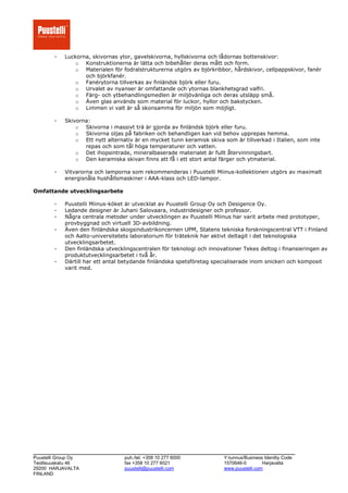 -   Luckorna, skivornas ytor, gavelskivorna, hyllskivorna och lådornas bottenskivor:
               o Konstruktionerna är lätta och bibehåller deras mått och form.
               o Materialen för fodralstrukturerna utgörs av björkribbor, hårdskivor, cellpappskivor, fanér
                   och björkfanér.
               o Fanérytorna tillverkas av finländsk björk eller furu.
               o Urvalet av nyanser är omfattande och ytornas blankhetsgrad valfri.
               o Färg- och ytbehandlingsmedlen är miljövänliga och deras utsläpp små.
               o Även glas används som material för luckor, hyllor och bakstycken.
               o Limmen vi valt är så skonsamma för miljön som möjligt.

        -   Skivorna:
                o Skivorna i massivt trä är gjorda av finländsk björk eller furu.
                o Skivorna oljas på fabriken och behandligen kan vid behov upprepas hemma.
                o Ett nytt alternativ är en mycket tunn keramisk skiva som är tillverkad i Italien, som inte
                   repas och som tål höga temperaturer och vatten.
                o Det ihopsintrade, mineralbaserade materialet är fullt återvinningsbart.
                o Den keramiska skivan finns att få i ett stort antal färger och ytmaterial.

        -   Vitvarorna och lamporna som rekommenderas i Puustelli Miinus-kollektionen utgörs av maximalt
            energisnåla hushållsmaskiner i AAA-klass och LED-lampor.

Omfattande utvecklingsarbete

        -   Puustelli Miinus-köket är utvecklat av Puustelli Group Oy och Desigence Oy.
        -   Ledande designer är Juhani Salovaara, industridesigner och professor.
        -   Några centrala metoder under utvecklingen av Puustelli Miinus har varit arbete med prototyper,
            provbyggnad och virtuell 3D-avbildning.
        -   Även den finländska skogsindustrikoncernen UPM, Statens tekniska forskningscentral VTT i Finland
            och Aalto-universitetets laboratorium för träteknik har aktivt deltagit i det teknologiska
            utvecklingsarbetet.
        -   Den finländska utvecklingscentralen för teknologi och innovationer Tekes deltog i finansieringen av
            produktutvecklingsarbetet i två år.
        -   Därtill har ett antal betydande finländska spetsföretag specialiserade inom snickeri och komposit
            varit med.




___________________________________________________________________
Puustelli Group Oy                puh./tel. +358 10 277 6000           Y-tunnus/Business Identity Code
Teollisuuskatu 46                 fax +358 10 277 6021                 1570646-0        Harjavalta
29200 HARJAVALTA                  puustelli@puustelli.com              www.puustelli.com
FINLAND
 