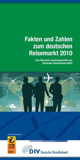 Fakten und Zahlen
                           zum deutschen
                         Reisemarkt 2010
                           Eine Übersicht zusammengestellt vom
                                  Deutschen ReiseVerband (DRV)




In Zusammenarbeit mit
 