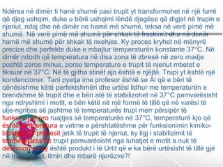 Ndërsa në dimër ti hanë shumë pasi trupit yt transformohet në një furrë që djeg ushqim, duke u bërë ushqimi lëndë djegëse që digjet në trupin e njeriut, ndaj dhe në dimër ne hamë më shumë, teksa në verë pimë më shumë. Në verë pimë më shumë për shkak të freskimit dhe në dimër hamë më shumë për shkak të nxehjes. Ky proces kryhet në mënyrë precize dhe perfekte duke e mbajtur temperaturën konstante 37°C. Në dimër ndodh që temperatura në disa zona të zbresë në zero madje poshtë zeros minus, porse temperature e trupit të njeriut mbetet e fiksuar në 37°C. Në të gjitha stinët ajo është e njëjtë. Trupi yt është një kondencioner. Tani pyetja ime profesor është se Ai që e bëri të qënësishme këtë perfektshmëri dhe urtësi lidhur me temperaturën e brendshme të trupit dhe e bëri atë të stabilizohet në 37°C pamvarësisht nga ndryshimi i motit, e bëri këtë në një formë të tillë që në varësi të ulje-ngritjes së jashtme të temperaturës trupi merr përsipër të  funksionojë pro  ruajtjes së temperaturës në 37°C, temperaturë kjo që  është temperatura  e vetme e përshtatëshme për funksionimin kimiko- biologjik të procesit  jetik të trupit të njeriut, ky ligj i stabilizimit të  temperaturës së  trupit pamvarësisht nga luhatjet e motit a nuk të  dëshmon se ky  është produkt i të Urtit që e ka bërë urtësisht të tillë gjë në trupin tënd, timin dhe mbarë njerëzve?!  