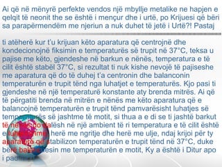 Ai që në mënyrë perfekte vendos një mbyllje metalike ne hapjen e qelqit të neonit the se është i mençur dhe i urtë, po Krijuesi që bëri sa parapërmendëm me njeriun a nuk duhet të jetë i Urtë?! Pastaj  ti atëherë kur t’u krijuan këto aparatura që centrojnë dhe kondecionojnë fiksimin e temperaturës së trupit në 37°C, teksa u pajise me këto, gjendeshe në barkun e nënës, temperatura e të cilit është stabël 37°C, si rezultat ti nuk kishe nevojë të pajiseshe me aparatura që do të duhej t’a centronin dhe balanconin temperaturën e trupit tënd nga luhatjet e temperaturës. Kjo pasi ti gjendeshe në një temperaturë konstante aty brenda mitrës. Ai që të përgatiti brenda në mitrën e nënës me këto aparatura që e balancojnë temperaturën e trupit tënd pamvarësisht luhatjes së temperaturës së jashtme të motit, si thua a e di se ti jashtë barkut  të nënës do   da lësh në një ambient të ri temperatura e të cilit është e  luhatëshme,  herë me ngritje dhe herë me ulje, ndaj krijoi për ty  aparaturë që s tabilizon temperaturën e trupit tënd në 37°C, duke bë rë   balanc uesin me temperaturën e motit, Ky a është i Ditur apo i paditur?!  