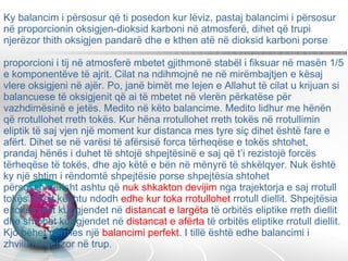 Ky balancim i përsosur që ti posedon kur lëviz, pastaj balancimi i përsosur në proporcionin oksigjen-dioksid karboni në atmosferë, dihet që trupi njerëzor thith oksigjen pandarë dhe e kthen atë në dioksid karboni porse  proporcioni i tij në atmosferë mbetet gjithmonë stabël i fiksuar në masën 1/5 e komponentëve të ajrit. Cilat na ndihmojnë ne në mirëmbajtjen e kësaj vlere oksigjeni në ajër. Po, janë bimët me lejen e Allahut të cilat u krijuan si balancuese të oksigjenit që ai të mbetet në vlerën përkatëse për vazhdimësinë e jetës. Medito në këto balancime. Medito lidhur me hënën që rrotullohet rreth tokës. Kur hëna rrotullohet rreth tokës në rrotullimin eliptik të saj vjen një moment kur distanca mes tyre siç dihet është fare e afërt. Dihet se në varësi të afërsisë forca tërheqëse e tokës shtohet, prandaj hënës i duhet të shtojë shpejtësinë e saj që t’i rezistojë forcës tërheqëse të tokës, dhe ajo këtë e bën në mënyrë të shkëlqyer. Nuk është ky një shtim i rëndomtë shpejtësie porse shpejtësia shtohet përsosshmërisht ashtu që  nuk shkakton devijim  nga trajektorja e saj rrotull tokës. Krejt kështu ndodh  edhe kur toka rrotullohet  rrotull diellit. Shpejtësia e tokës ulet kur gjendet në  distancat e largëta  të orbitës eliptike rreth diellit dhe shtohet kur gjendet në  distancat e afërta  të orbitës eliptike rrotull diellit. Kjo bëhet përmes një  balancimi perfekt . I tillë është edhe balancimi i zhvillimit qelizor në trup.  