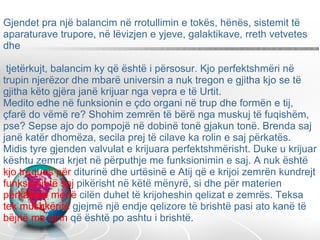 Gjendet pra një balancim në rrotullimin e tokës, hënës, sistemit të aparaturave trupore, në lëvizjen e yjeve, galaktikave, rreth vetvetes dhe  tjetërkujt, balancim ky që është i përsosur. Kjo perfektshmëri në trupin njerëzor dhe mbarë universin a nuk tregon e gjitha kjo se të gjitha këto gjëra janë krijuar nga vepra e të Urtit.  Medito edhe në funksionin e çdo organi në trup dhe formën e tij, çfarë do vëmë re? Shohim zemrën të bërë nga muskuj të fuqishëm, pse? Sepse ajo do pompojë në dobinë tonë gjakun tonë. Brenda saj janë katër dhomëza, secila prej të cilave ka rolin e saj përkatës. Midis tyre gjenden valvulat e krijuara perfektshmërisht. Duke u krijuar kështu zemra krjet në përputhje me funksionimin e saj. A nuk është  kjo tregues për  diturinë dhe urtësinë e Atij që e krijoi zemrën kundrejt  funksionit të saj  pikërisht në këtë mënyrë, si dhe për materien  përkatëse me të  cilën duhet të krijoheshin qelizat e zemrës. Teksa  tek mushkëritë  gjejmë një endje qelizore të brishtë pasi ato kanë të  bëjnë me ajrin  që është po ashtu i brishtë.  