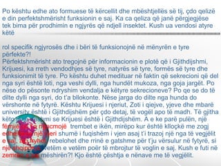 Po kështu edhe ato formuese të kërcellit dhe mbështjellës së tij, çdo qelizë e din perfektshmërisht funksionin e saj. Ka ca qeliza që janë përgjegjëse tek bima për prodhimin e ngjyrës që ndjell insektet. Kush ua vendosi atyre këtë  rol specifik ngjyrosës dhe i bëri të funksionojnë në mënyrën e tyre përfekte?!  Përfektshmërisht ato tregojnë për informacionin e plotë që i Gjithdijshmi, Krijuesi, ka rreth vendodhjes së tyre, natyrës së tyre, formës së tyre dhe funksionimit të tyre. Po kështu duhet medituar në faktin që sekrecioni që del nga syri është loti, nga veshi dylli, nga hundët mukoza, nga goja jargët. Po nëse do pësonte ndryshim vendalja e këtyre sekrecioneve? Po qe se do të dilte dylli nga syri, do t’a bllokonte. Nëse jarga do dilte nga hunda do vërshonte në fytyrë. Kështu Krijuesi i njeriut, Zoti i qiejve, yjeve dhe mbarë university është i Gjithdijshëm për çdo detaj, të vogël apo të madh. Të gjitha këto janë dëshmi se Krijuesi është i Gjithdijshëm. A e ke parë pulën, një  fëmijë po t’a ngacmojë  trembet e ikën, mirëpo kur është klloçkë me zogj  edhe nëse një njeri  shumë i fuqishëm i vjen asaj t’i trazoj një nga të vegjëlit  e saj, ajo fryhet,  rebelohet dhe rrinë e gatshme për t’ju vërsulur në fytyrë, si  një shqiponjë,  vetëm e vetëm poër të mbrojtur të voglin e saj. Kush e futi në  zemrën e saj  mëshirën?! Kjo është çështja e nënave me të vegjëlit. 