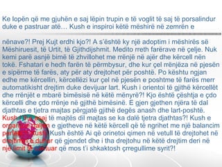 Ke lopën që me gjuhën e saj lëpin trupin e të voglit të saj të porsalindur duke e pastruar atë… Kush e inspiroi këtë mëshirë në zemrën e  nënave?! Prej Kujt erdhi kjo?! A s’është ky një adoptim i mëshirës së Mëshiruesit, të Urtit, të Gjithdijshmit. Medito rreth farërave në çelje. Nuk kemi parë asnjë bimë të zhvillohet me rrënjë në ajër dhe kërcell nën tokë. Fshatari e hedh farën të përmbysur, dhe kur çel rrënjëza në pjesën e sipërme të farës, aty për aty drejtohet për poshtë. Po kështu ngjan edhe me kërcellin, kërcellëzi kur çel në pjesën e poshtme të farës merr automatikisht drejtim duke devijuar lart. Kush i orientoi të gjithë kërcellët dhe rrënjët e mbarë bimësisë në këtë mënyrë?! Kjo është çështja e çdo kërcelli dhe çdo rrënje në gjithë bimësinë. E gjen gjethen njëra të dal djathtas e tjetra majtas përgjatë gjithë degës anash dhe lart-poshtë.  Kush i tha asaj  të majtës dil majtas se ka dalë tjetra djathtas?! Kush e  organizoi daljen  e gjetheve në këtë kërcell që të ngrihet me një balancim  perfekt?! Kush,  Kush është Ai që orinetoi qimen në vetull të drejtohet në  drejtimin e duhur  që gjendet dhe i tha drejtohu në këtë drejtim deri në  një limit të caktuar  që mos t’i shkaktosh çrregullime syrit?!  