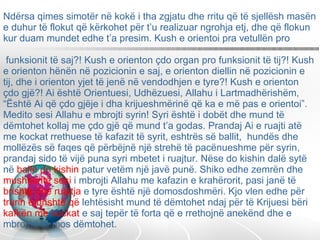 Ndërsa qimes simotër në kokë i tha zgjatu dhe rritu që të sjellësh masën e duhur të flokut që kërkohet për t’u realizuar ngrohja etj, dhe që flokun kur duam mundet edhe t’a presim. Kush e orientoi pra vetullën pro  funksionit të saj?! Kush e orienton çdo organ pro funksionit të tij?! Kush e orienton hënën në pozicionin e saj, e orienton diellin në pozicionin e tij, dhe i orienton yjet të jenë në vendodhjen e tyre?! Kush e orienton çdo gjë?! Ai është Orientuesi, Udhëzuesi, Allahu i Lartmadhërishëm, “Është Ai që çdo gjëje i dha krijueshmërinë që ka e më pas e orientoi”. Medito sesi Allahu e mbrojti syrin! Syri është i dobët dhe mund të dëmtohet kollaj me çdo gjë që mund t’a godas. Prandaj Ai e ruajti atë me kockat rrethuese të kafazit të syrit, eshtrës së ballit,  hundës dhe mollëzës së faqes që përbëjnë një strehë të pacënueshme për syrin, prandaj sido të vijë puna syri mbetet i ruajtur. Nëse do kishin dalë sytë në  ballë do kishin  patur vetëm një javë punë. Shiko edhe zemrën dhe  mushkëritë sesi  i mbrojti Allahu me kafazin e krahërorit, pasi janë të  brishta dhe ruajtja  e tyre është një domosdoshmëri. Kjo vlen edhe për  trurin e brishtë që  lehtësisht mund të dëmtohet ndaj për të Krijuesi bëri  kafkën me kockat  e saj tepër të forta që e rrethojnë anekënd dhe e mbrojnë të mos dëmtohet.  