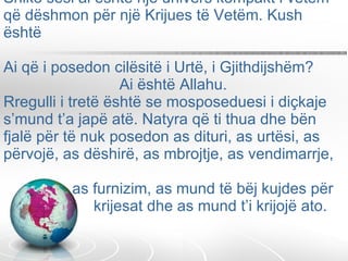 Shiko sesi ai është një univers kompakt i vetëm  që dëshmon për një Krijues të Vetëm. Kush është  Ai që i posedon cilësitë i Urtë, i Gjithdijshëm?    Ai është Allahu. Rregulli i tretë është se mosposeduesi i diçkaje s’mund t’a japë atë. Natyra që ti thua dhe bën fjalë për të nuk posedon as dituri, as urtësi, as  përvojë, as dëshirë, as mbrojtje, as vendimarrje,    as furnizim, as mund të bëj kujdes për    krijesat dhe as mund t’i krijojë ato.  