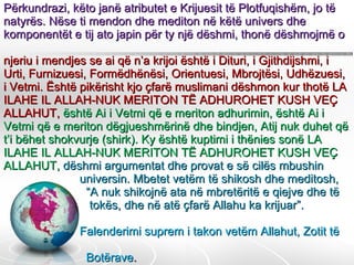 Përkundrazi, këto janë atributet e Krijuesit të Plotfuqishëm, jo të natyrës. Nëse ti mendon dhe mediton në këtë univers dhe komponentët e tij ato japin për ty një dëshmi, thonë dëshmojmë o  njeriu i mendjes se ai që n’a krijoi është i Dituri, i Gjithdijshmi, i Urti, Furnizuesi, Formëdhënësi, Orientuesi, Mbrojtësi, Udhëzuesi, i Vetmi. Është pikërisht kjo çfarë muslimani dëshmon kur thotë LA ILAHE IL ALLAH-NUK MERITON TË ADHUROHET KUSH VEÇ ALLAHUT,   është Ai i Vetmi që e meriton adhurimin, është Ai i Vetmi që e meriton dëgjueshmërinë dhe bindjen, Atij nuk duhet që t’i bëhet shokvurje (shirk). Ky është kuptimi i thënies sonë LA ILAHE IL ALLAH-NUK MERITON TË ADHUROHET KUSH VEÇ ALLAHUT,   dëshmi argumentat dhe provat e së cilës mbushin    universin. Mbetet vetëm të shikosh dhe meditosh,    “A nuk shikojnë ata në mbretëritë e qiejve dhe të    tokës, dhe në atë çfarë Allahu ka krijuar”.        Falenderimi suprem i takon vetëm Allahut, Zotit të    Botërave .  .  