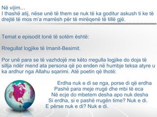 Në vijim…  I thashë atij, nëse unë të them se nuk të ka goditur askush ti ke të drejtë të mos m’a marrësh për të mirëqenë të tillë gjë.  Temat e episodit tonë të sotëm është:   Rregullat logjike të Imanit-Besimit.   Por unë para se të vazhdojë me këto rregulla logjike do doja të sillja ndër mend ata persona që po enden në humbje teksa atyre u ka ardhur nga Allahu sqarimi. Atë poetin që thotë:    Erdha nuk e di se nga, porse di që erdha   Pashë para meje rrugë dhe mbi të eca   Në ecje do mbetem desha apo nuk desha   Si erdha, si e pashë rrugën time? Nuk e di.   E përse nuk e di? Nuk e di. 