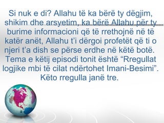 Si nuk e di? Allahu të ka bërë ty dëgjim, shikim dhe arsyetim, ka bërë Allahu për ty burime informacioni që të rrethojnë në të katër anët, Allahu t’i dërgoi profetët që ti o njeri t’a dish se përse erdhe në këtë botë.  Tema e këtij episodi tonit është “Rregullat logjike mbi të cilat ndërtohet Imani-Besimi”. Këto rregulla janë tre.  