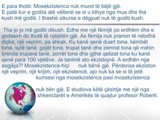 E para thotë: Mosekzistenca nuk mund të bëjë gjë. E patë kur e godita atë vëllanë se si u kthye nga mua dhe tha kush më goditi. I thashë sikurse e dëgjuat nuk të goditi kush.  Tha jo jo më goditi dikush. Edhe me një fëmijë po erdhëm dhe e godasim do thotë të njëjëtën gjë. As fëmija nuk pranon të ndodhë diçka, një veprim, pa shkak, Ku kanë qenë duart tona, këmbët tona, sytë tanë, gojët tona, trupat tanë dhe zemrat tona që rrahin brenda trupave tanë, zorrët tona dhe gjthë qelizat tona ku kanë qenë para 100 vjetëve. Ja tanimë ato ekzistojnë. A erdhën nga asgjëja?! Mosekzistenca-hiçi  nuk bënë gjë. Përderisa ekziston një veprim, një krijim, një ekzistencë, ajo nuk ka se si të jetë    kurrsesi nga mosekzistenca pasi mosekzistenca    nuk bën gjë. E studiova këtë çështje me një nga    shkenctarët e Amerikës të quajtur profesor Roberti. 
