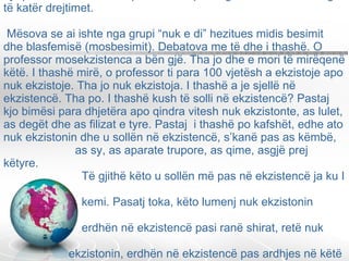 Drejtonte një kolegj, anëtarë të të cilit ishin 75 universitete, kolegj ky që kishte bërë teleskopin kozmik që fotografonte universin nga të katër drejtimet.  Mësova se ai ishte nga grupi “nuk e di” hezitues midis besimit dhe blasfemisë (mosbesimit). Debatova me të dhe i thashë. O professor mosekzistenca a bën gjë. Tha jo dhe e mori të mirëqenë këtë. I thashë mirë, o professor ti para 100 vjetësh a ekzistoje apo nuk ekzistoje. Tha jo nuk ekzistoja. I thashë a je sjellë në ekzistencë. Tha po. I thashë kush të solli në ekzistencë? Pastaj kjo bimësi para dhjetëra apo qindra vitesh nuk ekzistonte, as lulet, as degët dhe as filizat e tyre. Pastaj  i thashë po kafshët, edhe ato nuk ekzistonin dhe u sollën në ekzistencë, s’kanë pas as këmbë,    as sy, as aparate trupore, as qime, asgjë prej këtyre.    Të gjithë këto u sollën më pas në ekzistencë ja ku I    kemi. Pasatj toka, këto lumenj nuk ekzistonin    erdhën në ekzistencë pasi ranë shirat, retë nuk    ekzistonin, erdhën në ekzistencë pas ardhjes në këtë    ekzistencë të detërave. 