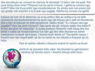 Ata përcaktuan se universi ka startuar të ekzistojë 12 bilion vite më parë. Por para kësaj çfarë ishte? Përpara nuk ka qenë universi. I gjithë ky univers nga erdhi?! Mos më thuaj erdhi nga mosekzistenca. Ky shoku ynë nuk pranoi për një goditje mbi shpinën e tij të jetë nga asgjëja. Kështu ky univers me gjithë  krijesat që bart në të dëshmon se ai ka ardhur dhe se ardhja e tij në këtë ekzistencë domosdoshmërisht ka qenë nga një Krijues që e solli në ekzistencë dhe e bëri të lulëzojë në këtë ekzistencë. Allahu thotë: “A u krijuan ata nga asgjëja?! Apo ata janë krijuesit?! Apo qenë ata që i krijuan qiejtë dhe tokën?! Porse ata janë në mëdyshje.” E pyeta profesor Robertin rreth kësaj dhe tha është e saktë që mosekzistenca nuk bën gjë dhe këto ekzistenca dohet medoemos t’a kenë një krijues. I thashë kush është ai? Tha është natyra. I thashë kam një rregull tjetër që do na njohë ne me cilësitë e Krijuesit që na krijoi.    Pasi të njohim cilësitë e Krijuesit arrijmë të njohim se Kush    është Ai që posedon këto cilësi. Në dhomën ku gjendeshim    ndodhej një llambë neoni. I thashë shikoje këtë neon.  