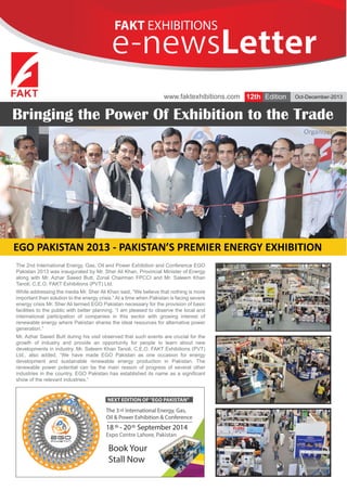 FAKT EXHIBITIONS

e-newsLetter
e-newsLetter
www.faktexhibitions.com 12th Edition

Oct-December-2013

Bringing the Power Of Exhibition to the Trade

EGO PAKISTAN 2013 - PAKISTAN’S PREMIER ENERGY EXHIBITION
The 2nd International Energy, Gas, Oil and Power Exhibition and Conference EGO
Pakistan 2013 was inaugurated by Mr. Sher Ali Khan, Provincial Minister of Energy
along with Mr. Azhar Saeed Butt, Zonal Chairman FPCCI and Mr. Saleem Khan
Tanoli, C.E.O. FAKT Exhibitions (PVT) Ltd.
While addressing the media Mr. Sher Ali Khan said, “We believe that nothing is more
important than solution to the energy crisis.” At a time when Pakistan is facing severe
energy crisis Mr. Sher Ali termed EGO Pakistan necessary for the provision of basic
facilities to the public with better planning. “I am pleased to observe the local and
international participation of companies in this sector with growing interest of
renewable energy where Pakistan shares the ideal resources for alternative power
generation.”
Mr. Azhar Saeed Butt during his visit observed that such events are crucial for the
growth of industry and provide an opportunity for people to learn about new
developments in industry. Mr. Saleem Khan Tanoli, C.E.O. FAKT Exhibitions (PVT)
Ltd., also added, “We have made EGO Pakistan as one occasion for energy
development and sustainable renewable energy production in Pakistan. The
renewable power potential can be the main reason of progress of several other
industries in the country. EGO Pakistan has established its name as a significant
show of the relevant industries.”

NEXT EDITION OF “EGO PAKISTAN”

The 3 rd International Energy, Gas,
Oil & Power Exhibition & Conference

18 th - 20 th September 2014
Expo Centre Lahore, Pakistan

Book Your
Stall Now

 