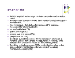 RESIKO RELATIF











Kebijakan publik seharusnya berdasarkan pada analisis resiko
relatif
Setengah dari semua senyawa kimia komersial tergantung pada
kimia berklor.
Hal ini meliputi : 85% bahan farmasi dan 95% pestisida.
Konsumsi klor oleh industri sbb:
prosesing kimia (41%),
pabrik plastik (32%),
proses pulp and paper (9%),
pengolahan air (5%).
Sembilan puluh lima persen (95%) dari sistem air minum di
Amerika Serikat dan Kanada menggunakan klorin atau kimia
berbasis klor untuk densifektan air minum masyarakat.
Sembilan puluh lima persen (95%) pestisida digunakan untuk
pengendalian insektisida pembawa penyakit yang juga
menggunakan organoklor.

 