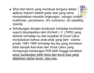 



Sifat-sifat klorin yang membuat berguna dalam
aplikasi industri adalah pada saat yang sama
menyebabkan masalah lingkungan, sebagai contoh ;
reaktivitas, persistance, fire resistance, fat solubility,
toxicity.
Sehubungan dengan ketakutan terhadap kesehatan
seperti disampaikan oleh Kitchell J. F. (1995) yang
diamati terhadap isu dan kejadian di Great Lakes
menjelaskan bahwa anak-anak yang lahir selama
priode 1987-1989 terhadap ibu-ibu yang memakan
lebih banyak ikan-ikan dari Great Lakes yang
mempunyai kandungan PCB lebih tingggi berakibat
umur kandungan lebih lama dan berat bayi yang
dilahirkan diatas berat rata-rata.

 