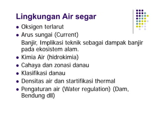 Lingkungan Air segar









Oksigen terlarut
Arus sungai (Current)
Banjir, Implikasi teknik sebagai dampak banjir
pada ekosistem alam.
Kimia Air (hidrokimia)
Cahaya dan zonasi danau
Klasifikasi danau
Densitas air dan startifikasi thermal
Pengaturan air (Water regulation) (Dam,
Bendung dll)

 