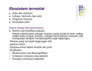 Ekosistem terrestial





Suhu dan moisture
Cahaya, Nutrients dan soils
Pengaruh manusia
Perubahan alam

Sistem ekologi dan pencemaran
 Definisi dan kalsifikasi polutan
Polutan didefinsikan sebagai senyawa yang terjadi di alam, paling
sedikit pada tempat tertentu, sebagai hasil aktivitas manusia, dan
mempunyai dampak membahayakan bagi lingkungan.
-Polutan yang merubah lingkungan fisik
-polutan toksin
-Senyawa kimia dalam bentuk dan jenis
-Ketahanan
• Bioakumulasi dan Biomagnifikasi
• Campuran senyawa atau polutan
• Dampak Lethal dan Sublethal

 