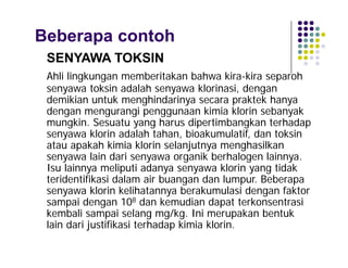 Beberapa contoh
SENYAWA TOKSIN
Ahli lingkungan memberitakan bahwa kira-kira separoh
senyawa toksin adalah senyawa klorinasi, dengan
demikian untuk menghindarinya secara praktek hanya
dengan mengurangi penggunaan kimia klorin sebanyak
mungkin. Sesuatu yang harus dipertimbangkan terhadap
senyawa klorin adalah tahan, bioakumulatif, dan toksin
atau apakah kimia klorin selanjutnya menghasilkan
senyawa lain dari senyawa organik berhalogen lainnya.
Isu lainnya meliputi adanya senyawa klorin yang tidak
teridentifikasi dalam air buangan dan lumpur. Beberapa
senyawa klorin kelihatannya berakumulasi dengan faktor
sampai dengan 108 dan kemudian dapat terkonsentrasi
kembali sampai selang mg/kg. Ini merupakan bentuk
lain dari justifikasi terhadap kimia klorin.

 