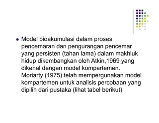 

Model bioakumulasi dalam proses
pencemaran dan pengurangan pencemar
yang persisten (tahan lama) dalam makhluk
hidup dikembangkan oleh Atkin,1969 yang
dikenal dengan model kompartemen.
Moriarty (1975) telah mempergunakan model
kompartemen untuk analisis percobaan yang
dipilih dari pustaka (lihat tabel berikut)

 