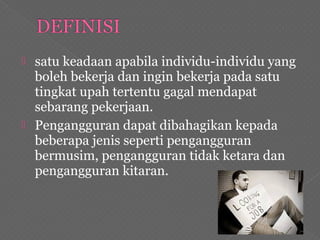  satu keadaan apabila individu-individu yang
boleh bekerja dan ingin bekerja pada satu
tingkat upah tertentu gagal mendapat
sebarang pekerjaan.
 Pengangguran dapat dibahagikan kepada
beberapa jenis seperti pengangguran
bermusim, pengangguran tidak ketara dan
pengangguran kitaran.
 