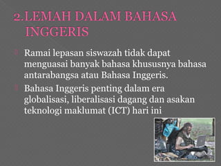  Ramai lepasan siswazah tidak dapat
menguasai banyak bahasa khususnya bahasa
antarabangsa atau Bahasa Inggeris.
 Bahasa Inggeris penting dalam era
globalisasi, liberalisasi dagang dan asakan
teknologi maklumat (ICT) hari ini
 