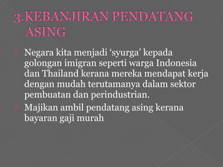  Negara kita menjadi ‘syurga’ kepada
golongan imigran seperti warga Indonesia
dan Thailand kerana mereka mendapat kerja
dengan mudah terutamanya dalam sektor
pembuatan dan perindustrian.
 Majikan ambil pendatang asing kerana
bayaran gaji murah
 
