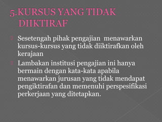  Sesetengah pihak pengajian menawarkan
kursus-kursus yang tidak diiktirafkan oleh
kerajaan
 Lambakan institusi pengajian ini hanya
bermain dengan kata-kata apabila
menawarkan jurusan yang tidak mendapat
pengiktirafan dan memenuhi perspesifikasi
perkerjaan yang ditetapkan.
 