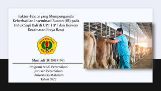 Faktor-Faktor yang Mempengaruhi
Keberhasilan Inseminasi Buatan (IB) pada
Induk Sapi Bali di UPT HPT dan Keswan
Kecamatan Praya Barat
Mustiadi (B1D018196)
Program Studi Peternakan
Jurusan Peternakan
Universitas Mataram
Tahun 2022
 
